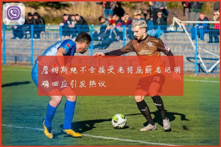 詹姆斯绝不会接受老将底薪名记明确回应引发热议