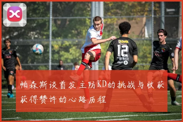 帕森斯谈首发主防KD的挑战与收获获得赞许的心路历程