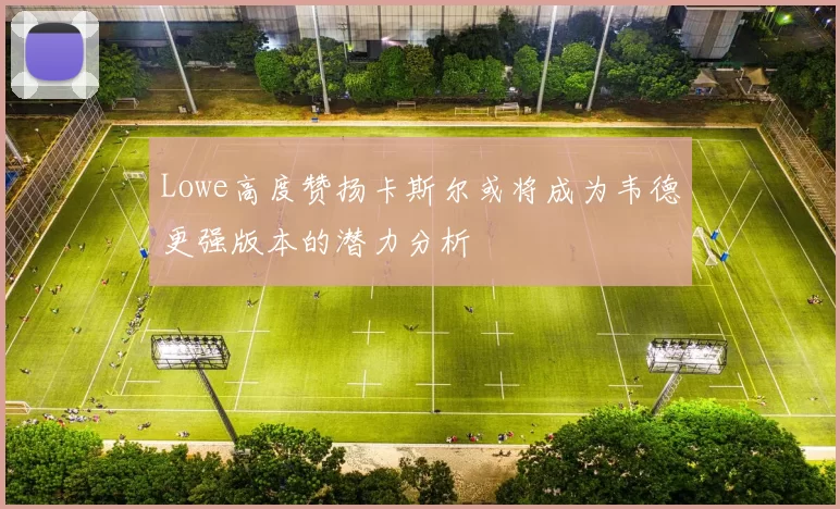 Lowe高度赞扬卡斯尔或将成为韦德更强版本的潜力分析