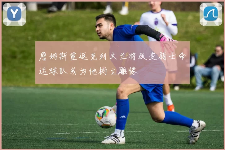 詹姆斯重返克利夫兰将改变骑士命运球队或为他树立雕像
