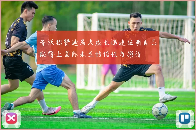 齐沃称赞迪乌夫成长迅速证明自己配得上国际米兰的信任与期待