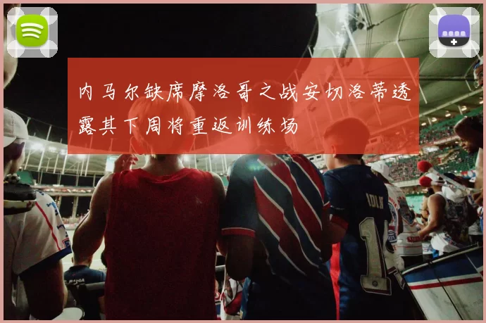 内马尔缺席摩洛哥之战安切洛蒂透露其下周将重返训练场