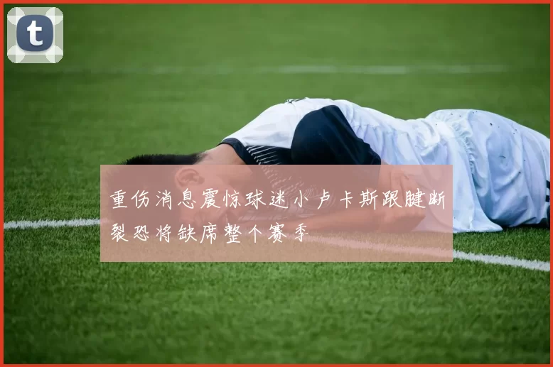 重伤消息震惊球迷小卢卡斯跟腱断裂恐将缺席整个赛季