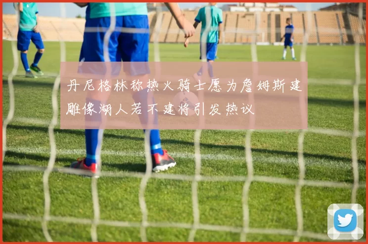 丹尼格林称热火骑士愿为詹姆斯建雕像湖人若不建将引发热议
